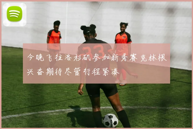 今晚飞往洛杉矶参加新秀赛克林根兴奋期待尽管行程紧凑