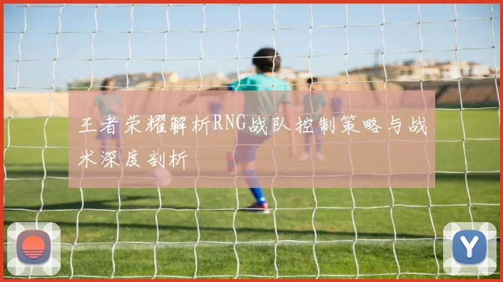 王者荣耀解析RNG战队控制策略与战术深度剖析